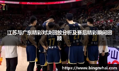 江苏与广东精彩对决回放分析及赛后精彩瞬间回顾